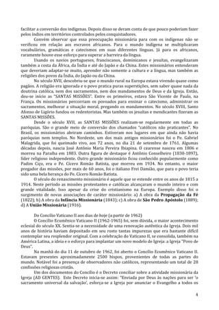   4	
  
facilitar	
  a	
  conversão	
  dos	
  indígenas.	
  Depois	
  disso	
  se	
  deram	
  conta	
  de	
  que	
  pouco	
  poderiam	
  fazer	
  
pelos	
  índios	
  em	
  territórios	
  controlados	
  pelos	
  conquistadores.	
  
Convém	
   observar	
   que	
   essa	
   preocupação	
   missionária	
   para	
   com	
   os	
   indígenas	
   não	
   se	
  
verificou	
   em	
   relação	
   aos	
   escravos	
   africanos.	
   Para	
   o	
   mundo	
   indígena	
   se	
   multiplicaram	
  
vocabulários,	
   gramáticas	
   e	
   catecismos	
   em	
   suas	
   diferentes	
   línguas.	
   Já	
   para	
   os	
   africanos,	
  
raramente	
  houve	
  esse	
  esforço	
  para	
  superar	
  a	
  barreira	
  da	
  língua.	
  
Usando	
   os	
   navios	
   portugueses,	
   franciscanos,	
   dominicanos	
   e	
   jesuítas,	
   evangelizaram	
  
também	
  a	
  costa	
  da	
  África,	
  da	
  Índia	
  e	
  até	
  do	
  Japão	
  e	
  da	
  China.	
  Estes	
  missionários	
  entenderam	
  
que	
  deveriam	
  adaptar-­‐se	
  muito,	
  aprender	
  não	
  somente	
  a	
  cultura	
  e	
  a	
  língua,	
  mas	
  também	
  as	
  
religiões	
  dos	
  povos	
  da	
  Índia,	
  do	
  Japão	
  ou	
  da	
  China.	
  
No	
  século	
  XVII,	
  descobriu-­‐se	
  que	
  o	
  mundo	
  rural	
  na	
  Europa	
  estava	
  vivendo	
  quase	
  como	
  
pagãos.	
  A	
  religião	
  era	
  ignorada	
  e	
  o	
  povo	
  pratica	
  puras	
  superstições,	
  sem	
  saber	
  quase	
  nada	
  da	
  
doutrina	
  católica,	
  nem	
  dos	
  sacramentos,	
  nem	
  dos	
  mandamentos	
  de	
  Deus	
  e	
  da	
  Igreja.	
  Então,	
  
deu-­‐se	
   início	
   as	
   “SANTAS	
   MISSÕES”.	
   Entre	
   os	
   primeiros,	
   estava	
   São	
   Vicente	
   de	
   Paulo,	
   na	
  
França.	
   Os	
   missionários	
   percorriam	
   os	
   povoados	
   para	
   ensinar	
   o	
   catecismo,	
   administrar	
   os	
  
sacramentos,	
  melhorar	
  a	
  situação	
  moral,	
  pregando	
  os	
  mandamentos.	
  No	
  século	
  XVIII,	
  Santo	
  
Afonso	
  de	
  Ligório	
  fundou	
  os	
  redentoristas.	
  Mas	
  também	
  os	
  jesuítas	
  e	
  mendicantes	
  fizeram	
  as	
  
SANTAS	
  MISSÕES.	
  
Desde	
   o	
   século	
   XVII,	
   as	
   SANTAS	
   MISSÕES	
   realizam-­‐se	
   regularmente	
   em	
   todas	
   as	
  
paróquias.	
   São	
   o	
   grande	
   meio	
   de	
   conversão	
   dos	
   chamados	
   “católicos	
   não	
   praticantes”.	
   No	
  
Brasil,	
   os	
   missionários	
   abriram	
   caminhos.	
   Estiveram	
   nos	
   lugares	
   em	
   que	
   ainda	
   não	
   havia	
  
paróquias	
   nem	
   templos.	
   No	
   Nordeste,	
   um	
   dos	
   mais	
   antigos	
   missionários	
   foi	
   o	
   Pe.	
   Gabriel	
  
Malagrida,	
   que	
   foi	
   queimado	
   vivo,	
   aos	
   72	
   anos,	
   no	
   dia	
   21	
   de	
   setembro	
   de	
   1761.	
   Algumas	
  
décadas	
   depois,	
   nascia	
   José	
   Antônio	
   Maria	
   Pereira	
   Ibiapina.	
   O	
   cearense	
   nasceu	
   em	
   1806	
   e	
  
morreu	
  na	
  Paraíba	
  em	
  1883.	
  Outra	
  figura	
  de	
  destaque	
  é	
  Antônio	
  Conselheiro	
  (1830-­‐1897),	
  
líder	
  religioso	
  independente.	
  Outro	
  grande	
  missionário	
  ficou	
  conhecido	
  popularmente	
  como	
  
Padim	
   Ciço,	
   era	
   o	
   Pe.	
   Cícero	
   Romão	
   Batista,	
   que	
   morreu	
   em	
   1934.	
   No	
   entanto,	
   o	
   maior	
  
pregador	
  das	
  missões,	
  por	
  mais	
  de	
  60	
  anos,	
  foi	
  o	
  italiano	
  Frei	
  Damião,	
  que	
  para	
  o	
  povo	
  teria	
  
sido	
  uma	
  bela	
  herança	
  do	
  Pe.	
  Cícero	
  Romão	
  Batista.	
  
O	
  século	
  do	
  renascimento	
  missionário	
  é	
  aquele	
  que	
  se	
  estende	
  entre	
  os	
  anos	
  de	
  1815	
  a	
  
1914.	
  Neste	
  período	
  as	
  missões	
  protestantes	
  e	
  católicas	
  alcançaram	
  o	
  mundo	
  inteiro	
  e	
  com	
  
grande	
   vitalidade.	
   Isso	
   apesar	
   da	
   crise	
   do	
   cristianismo	
   na	
   Europa.	
   Exemplo	
   disso	
   foi	
   o	
  
surgimento	
   de	
   novas	
   associações	
   de	
   caráter	
   missionário:	
   a)	
   A	
   obra	
   da	
   Propagação	
   da	
   Fé	
  
(1822);	
  b)	
  A	
  obra	
  da	
  Infância	
  Missionária	
  (1843);	
  c)	
  A	
  obra	
  de	
  São	
  Pedro	
  Apóstolo	
  (1889);	
  
d)	
  A	
  União	
  Missionária	
  (1916).	
  
	
  
Do	
  Concílio	
  Vaticano	
  II	
  aos	
  dias	
  de	
  hoje	
  (a	
  partir	
  de	
  1962)	
  
O	
  Concílio	
  Ecumênico	
  Vaticano	
  II	
  (1962-­‐1965)	
  foi,	
  sem	
  dúvida,	
  o	
  maior	
  acontecimento	
  
eclesial	
  do	
  século	
  XX.	
  Sentia-­‐se	
  a	
  necessidade	
  de	
  uma	
  renovação	
  autêntica	
  da	
  Igreja.	
  Dois	
  mil	
  
anos	
  de	
  história	
  haviam	
  depositado	
  em	
  seu	
  rosto	
  tantas	
  impurezas	
  que	
  era	
  bastante	
  difícil	
  
contemplar	
  seu	
  resplendor	
  original.	
  Com	
  a	
  celebração	
  do	
  Vaticano	
  II,	
  se	
  consolida,	
  também	
  na	
  
América	
  Latina,	
  a	
  ideia	
  e	
  o	
  esforço	
  para	
  implantar	
  um	
  novo	
  modelo	
  de	
  Igreja:	
  a	
  Igreja	
  “Povo	
  de	
  
Deus”.	
  
Na	
  manhã	
  do	
  dia	
  11	
  de	
  outubro	
  de	
  1962,	
  foi	
  aberto	
  o	
  Concílio	
  Ecumênico	
  Vaticano	
  II.	
  
Estavam	
   presentes	
   aproximadamente	
   2500	
   bispos,	
   provenientes	
   de	
   todas	
   as	
   partes	
   do	
  
mundo.	
  Notável	
  foi	
  a	
  presença	
  de	
  observadores	
  não	
  católicos,	
  representando	
  um	
  total	
  de	
  28	
  
confissões	
  religiosas	
  cristãs.	
  
Um	
  dos	
  documentos	
  do	
  Concílio	
  é	
  o	
  Decreto	
  conciliar	
  sobre	
  a	
  atividade	
  missionária	
  da	
  
Igreja	
  (AD	
  GENTES).	
  	
  Este	
  Decreto	
  inicia-­‐se	
  assim:	
  “Enviada	
  por	
  Deus	
  às	
  nações	
  para	
  ser	
  ‘o	
  
sacramento	
  universal	
  da	
  salvação’,	
  esforça-­‐se	
  a	
  Igreja	
  por	
  anunciar	
  o	
  Evangelho	
  a	
  todos	
  os	
  
 