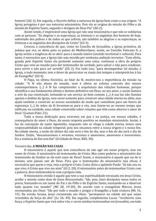   5	
  
homens”(AG	
  1).	
  Em	
  seguida,	
  o	
  Decreto	
  define	
  a	
  natureza	
  da	
  Igreja	
  bem	
  como	
  a	
  sua	
  origem:	
  “A	
  
Igreja	
  peregrina	
  é	
  por	
  sua	
  natureza	
  missionária.	
  Pois	
  ela	
  se	
  origina	
  da	
  missão	
  do	
  Filho	
  e	
  da	
  
missão	
  do	
  Espírito	
  Santo,	
  segundo	
  o	
  desígnio	
  de	
  Deus	
  Pai”	
  (AG	
  2).	
  
Assim	
  sendo,	
  é	
  impensável	
  uma	
  Igreja	
  que	
  não	
  seja	
  missionária	
  e	
  que	
  não	
  se	
  solidariza	
  
com	
  as	
  pessoas:	
  “As	
  alegrias	
  e	
  as	
  esperanças,	
  as	
  tristezas	
  e	
  as	
  angústias	
  dos	
  homens	
  de	
  hoje,	
  
sobretudo	
  dos	
  pobres	
  e	
  de	
  todos	
  os	
  que	
  sofrem,	
  são	
  também	
  as	
  alegrias	
  e	
  as	
  esperanças,	
  as	
  
tristezas	
  e	
  as	
  angústias	
  dos	
  discípulos	
  de	
  Cristo”	
  (GS	
  1).	
  
Cresceu	
   a	
   consciência	
   de	
   que,	
   como	
   no	
   Concílio	
   de	
   Jerusalém,	
   a	
   Igreja	
   primitiva,	
   de	
  
judaica	
   que	
   era,	
   se	
   abriu	
   para	
   os	
   países	
   do	
   Mediterrâneo;	
   assim,	
   no	
   Concilio	
   Vaticano	
   II,	
   a	
  
Igreja	
  sentiu	
  a	
  exigência	
  de	
  se	
  abrir	
  para	
  o	
  mundo	
  inteiro	
  (sentido	
  territorial	
  e	
  cultural).	
  Para	
  
tanto,	
  é	
  necessário	
  que	
  a	
  Igreja	
  não	
  seja	
  movida	
  por	
  nenhuma	
  ambição	
  terrestre.	
  “Com	
  efeito,	
  
guiada	
   pelo	
   Espírito	
   Santo	
   ela	
   pretende	
   somente	
   uma	
   coisa:	
   continuar	
   a	
   obra	
   do	
   próprio	
  
Cristo	
  que	
  veio	
  ao	
  mundo	
  para	
  dar	
  testemunho	
  da	
  verdade,	
  para	
  salvar	
  e	
  não	
  para	
  condenar,	
  
para	
  servir	
  e	
  não	
  para	
  ser	
  servido”	
  (GS	
  3).	
  Por	
  tudo	
  isso,	
  “para	
  desempenhar	
  tal	
  missão,	
  a	
  
Igreja,	
  a	
  todo	
  momento,	
  tem	
  o	
  dever	
  de	
  perscrutar	
  os	
  sinais	
  dos	
  tempos	
  e	
  interpretá-­‐los	
  à	
  luz	
  
do	
  Evangelho”	
  (GS	
  4).	
  
O	
   Papa,	
   na	
   última	
   Encíclica,	
   ao	
   falar	
   da	
   fé,	
   mostra-­‐nos	
   a	
   importância	
   da	
   missão	
   na	
  
cidade:	
   “A	
   fé	
   não	
   afasta	
   do	
   mundo,	
   nem	
   é	
   alheia	
   ao	
   esforço	
   concreto	
   dos	
   nossos	
  
contemporâneos.	
   (...)	
   A	
   fé	
   faz	
   compreender	
   a	
   arquitetura	
   das	
   relações	
   humanas,	
   porque	
  
identifica	
  o	
  seu	
  fundamento	
  último	
  e	
  destino	
  definitivo	
  em	
  Deus,	
  no	
  seu	
  amor,	
  e	
  assim	
  ilumina	
  
a	
  arte	
  da	
  sua	
  construção,	
  tornando-­‐se	
  um	
  serviço	
  ao	
  bem	
  comum.	
  (...)	
  A	
  sua	
  luz	
  não	
  ilumina	
  
apenas	
  o	
  âmbito	
  da	
  Igreja,	
  nem	
  serve	
  somente	
  para	
  construir	
  uma	
  cidade	
  eterna	
  no	
  além,	
  mas	
  
ajuda	
  também	
  a	
  construir	
  as	
  nossas	
  sociedades	
  de	
  modo	
  que	
  caminhem	
  para	
  um	
  futuro	
  de	
  
esperança.	
  (...)	
  As	
  mãos	
  da	
  fé	
  levantam-­‐se	
  para	
  o	
  céu,	
  mas	
  fazem-­‐no	
  ao	
  mesmo	
  tempo	
  que	
  
edificam,	
  na	
  caridade,	
  uma	
  cidade	
  construída	
  sobre	
  relações	
  que	
  têm	
  como	
  alicerce	
  o	
  amor	
  de	
  
Deus”	
  (Lumen	
  Fidei,	
  51).	
  
Toda	
   a	
   nossa	
   dedicação	
   para	
   vivermos	
   em	
   paz	
   e	
   na	
   justiça,	
   em	
   nossas	
   cidades,	
   é	
  
consequência	
  do	
  amor	
  a	
  Deus,	
  da	
  nossa	
  resposta	
  positiva	
  ao	
  mandato	
  missionário.	
  Assim,	
  à	
  
luz	
   da	
   concepção	
   de	
   santo	
   Agostinho,	
   enquanto	
   não	
   se	
   chega	
   à	
   cidade	
   eterna,	
   temos	
   uma	
  
responsabilidade	
  na	
  cidade	
  temporal;	
  pois	
  nos	
  situamos	
  entre	
  a	
  nossa	
  origem	
  e	
  o	
  nosso	
  fim.	
  
Na	
  cidade	
  eterna,	
  a	
  tarde	
  do	
  último	
  dia	
  não	
  será	
  o	
  fim	
  do	
  dia,	
  mas	
  o	
  fim	
  do	
  dia	
  será	
  o	
  dia	
  do	
  
Senhor.	
  Então,	
  “descansaremos	
  e	
  veremos,	
  veremos	
  e	
  amaremos;	
  amaremos	
  e	
  louvaremos.	
  
Eis	
  a	
  essência	
  do	
  fim	
  sem	
  fim”	
  (A	
  Cidade	
  de	
  Deus,	
  XXII,	
  30).	
  
	
  
Terceiro	
  dia:	
  A	
  MISSÃO	
  NAS	
  CASAS	
  
	
   O	
   missionário	
   é	
   aquele	
   que	
   tem	
   consciência	
   de	
   não	
   agir	
   em	
   nome	
   próprio,	
   mas	
   em	
  
nome	
  de	
  Cristo.	
  O	
  missionário	
  dá	
  testemunho	
  de	
  Cristo.	
  Mas	
  como	
  poderia	
  o	
  missionário	
  dar	
  
testemunho	
  do	
  Senhor	
  se	
  ele	
  está	
  vazio	
  de	
  Deus?	
  Assim,	
  o	
  missionário	
  é	
  aquele	
  que	
  sai	
  de	
  si	
  
mesmo,	
   sem	
   jamais	
   sair	
   de	
   Deus.	
   Para	
   que	
   o	
   testemunho	
   do	
   missionário	
   seja	
   eficaz,	
   é	
  
necessário	
  que	
  quem	
  o	
  veja,	
  veja	
  o	
  próprio	
  Cristo.	
  Como	
  dizia	
  o	
  apóstolo	
  Paulo:	
  “Já	
  não	
  sou	
  eu	
  
que	
  vivo,	
  é	
  Cristo	
  que	
  vive	
  em	
  mim”	
  (Gl	
  2,	
  20).	
  O	
  missionário	
  antes	
  de	
  testemunhar	
  Cristo	
  com	
  
a	
  palavra,	
  deve	
  testemunhá-­‐lo	
  com	
  a	
  própria	
  vida.	
  
	
   O	
  missionário	
  cristão	
  é	
  aquele	
  que	
  tem	
  a	
  sua	
  espiritualidade	
  enraizada	
  em	
  Jesus	
  Cristo,	
  
acolhe	
  a	
  missão	
  como	
  dom	
  de	
  Jesus	
  Ressuscitado:	
  “Ide,	
  pois,	
  fazei	
  discípulos	
  meus	
  todos	
  os	
  
povos,	
  batizando-­‐os	
  em	
  nome	
  do	
  Pai	
  e	
  do	
  Filho	
  e	
  do	
  Espírito	
  Santo,	
  ensinando-­‐os	
  a	
  observar	
  
tudo	
   quanto	
   vos	
   mandei”	
   (Mt	
   28,	
   19-­‐20).	
   De	
   acordo	
   com	
   o	
   evangelista	
   Marcos,	
   Jesus	
  
recomendou	
  aos	
  Onze:	
  “Ide	
  por	
  todo	
  o	
  mundo	
  e	
  pregai	
  o	
  Evangelho	
  a	
  toda	
  criatura	
  (Mc	
  16,	
  
15).	
   Na	
   versão	
   lucana,	
   Jesus	
   recomenda	
   aos	
   Onze:	
   “permanecei	
   na	
   cidade	
   até	
   que	
   sejais	
  
revestidos	
   da	
   força	
   do	
   alto”	
   (Lc	
   24,	
   49).	
   Em	
   seguida,	
   complementa	
   Lucas:	
   “recebereis	
   uma	
  
força,	
  o	
  Espírito	
  Santo	
  que	
  virá	
  sobre	
  vós;	
  e	
  sereis	
  minhas	
  testemunhas	
  em	
  Jerusalém,	
  em	
  toda	
  
 