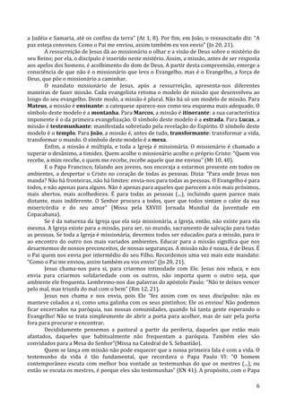   6	
  
a	
  Judéia	
  e	
  Samaria,	
  até	
  os	
  confins	
  da	
  terra”	
  (At	
  1,	
  8).	
  Por	
  fim,	
  em	
  João,	
  o	
  ressuscitado	
  diz:	
  “A	
  
paz	
  esteja	
  convosco.	
  Como	
  o	
  Pai	
  me	
  enviou,	
  assim	
  também	
  eu	
  vos	
  envio”	
  (Jo	
  20,	
  21).	
  
A	
  ressurreição	
  de	
  Jesus	
  dá	
  ao	
  missionário	
  o	
  olhar	
  e	
  a	
  visão	
  de	
  Deus	
  sobre	
  o	
  mistério	
  do	
  
seu	
  Reino;	
  por	
  ela,	
  o	
  discípulo	
  é	
  inserido	
  neste	
  mistério.	
  Assim,	
  a	
  missão,	
  antes	
  de	
  ser	
  resposta	
  
aos	
  apelos	
  dos	
  homens,	
  é	
  acolhimento	
  do	
  dom	
  de	
  Deus.	
  A	
  partir	
  desta	
  compreensão,	
  emerge	
  a	
  
consciência	
  de	
  que	
  não	
  é	
  o	
  missionário	
  que	
  leva	
  o	
  Evangelho,	
  mas	
  é	
  o	
  Evangelho,	
  a	
  força	
  de	
  
Deus,	
  que	
  põe	
  o	
  missionário	
  a	
  caminhar.	
  
O	
   mandato	
   missionário	
   de	
   Jesus,	
   após	
   a	
   ressurreição,	
   apresenta-­‐nos	
   diferentes	
  
maneiras	
  de	
  fazer	
  missão.	
  Cada	
  evangelista	
  retoma	
  o	
  modelo	
  de	
  missão	
  que	
  desenvolveu	
  ao	
  
longo	
  do	
  seu	
  evangelho.	
  Deste	
  modo,	
  a	
  missão	
  é	
  plural.	
  Não	
  há	
  só	
  um	
  modelo	
  de	
  missão.	
  Para	
  
Mateus,	
  a	
  missão	
  é	
  ensinante:	
  a	
  catequese	
  aparece-­‐nos	
  como	
  seu	
  esquema	
  mais	
  adequado.	
  O	
  
símbolo	
  deste	
  modelo	
  é	
  a	
  montanha.	
  Para	
  Marcos,	
  a	
  missão	
  é	
  itinerante:	
  a	
  sua	
  característica	
  
imponente	
  é	
  o	
  da	
  primeira	
  evangelização.	
  O	
  símbolo	
  deste	
  modelo	
  é	
  a	
  estrada.	
  Para	
  Lucas,	
  a	
  
missão	
  é	
  testemunhante:	
  manifestada	
  sobretudo	
  pela	
  revelação	
  do	
  Espírito.	
  O	
  símbolo	
  deste	
  
modelo	
  é	
  o	
  templo.	
  Para	
  João,	
  a	
  missão	
  é,	
  antes	
  de	
  tudo,	
  transformante:	
  transformar	
  a	
  vida,	
  
transformar	
  o	
  mundo.	
  O	
  símbolo	
  deste	
  modelo	
  é	
  a	
  mesa.	
  	
  
Enfim,	
  a	
  missão	
  é	
  múltipla,	
  e	
  toda	
  a	
  Igreja	
  é	
  missionária.	
  O	
  missionário	
  é	
  chamado	
  a	
  
superar	
  o	
  desânimo,	
  a	
  timidez.	
  Quem	
  acolhe	
  o	
  missionário	
  acolhe	
  o	
  próprio	
  Cristo:	
  “Quem	
  vos	
  
recebe,	
  a	
  mim	
  recebe,	
  e	
  quem	
  me	
  recebe,	
  recebe	
  aquele	
  que	
  me	
  enviou”	
  (Mt	
  10,	
  40).	
  
E	
  o	
  Papa	
  Francisco,	
  falando	
  aos	
  jovens,	
  nos	
  encoraja	
  a	
  estarmos	
  presente	
  em	
  todos	
  os	
  
ambientes,	
  a	
  despertar	
  o	
  Cristo	
  no	
  coração	
  de	
  todas	
  as	
  pessoas.	
  Dizia:	
  “Para	
  onde	
  Jesus	
  nos	
  
manda?	
  Não	
  há	
  fronteiras,	
  não	
  há	
  limites:	
  envia-­‐nos	
  para	
  todas	
  as	
  pessoas.	
  O	
  Evangelho	
  é	
  para	
  
todos,	
  e	
  não	
  apenas	
  para	
  alguns.	
  Não	
  é	
  apenas	
  para	
  aqueles	
  que	
  parecem	
  a	
  nós	
  mais	
  próximos,	
  
mais	
   abertos,	
   mais	
   acolhedores.	
   É	
   para	
   todas	
   as	
   pessoas	
   (...),	
   incluindo	
   quem	
   parece	
   mais	
  
distante,	
  mais	
  indiferente.	
  O	
  Senhor	
  procura	
  a	
  todos,	
  quer	
  que	
  todos	
  sintam	
  o	
  calor	
  da	
  sua	
  
misericórdia	
   e	
   do	
   seu	
   amor”	
   (Missa	
   pela	
   XXVIII	
   Jornada	
   Mundial	
   da	
   Juventude	
   em	
  
Copacabana).	
  
Se	
  é	
  da	
  natureza	
  da	
  Igreja	
  que	
  ela	
  seja	
  missionária,	
  a	
  Igreja,	
  então,	
  não	
  existe	
  para	
  ela	
  
mesma.	
  A	
  Igreja	
  existe	
  para	
  a	
  missão,	
  para	
  ser,	
  no	
  mundo,	
  sacramento	
  de	
  salvação	
  para	
  todas	
  
as	
  pessoas.	
  Se	
  toda	
  a	
  Igreja	
  é	
  missionária,	
  devemos	
  todos	
  ser	
  educados	
  para	
  a	
  missão,	
  para	
  ir	
  
ao	
  encontro	
  do	
  outro	
  nos	
  mais	
  variados	
  ambientes.	
  Educar	
  para	
  a	
  missão	
  significa	
  que	
  nos	
  
desarmemos	
  de	
  nossos	
  preconceitos,	
  de	
  nossas	
  seguranças.	
  A	
  missão	
  não	
  é	
  nossa,	
  é	
  de	
  Deus.	
  É	
  
o	
  Pai	
  quem	
  nos	
  envia	
  por	
  intermédio	
  do	
  seu	
  Filho.	
  Recordemos	
  uma	
  vez	
  mais	
  este	
  mandato:	
  
“Como	
  o	
  Pai	
  me	
  enviou,	
  assim	
  também	
  eu	
  vos	
  envio”	
  (Jo	
  20,	
  21).	
  
Jesus	
   chama-­‐nos	
   para	
   si,	
   para	
   criarmos	
   intimidade	
   com	
   Ele.	
   Jesus	
   nos	
   educa,	
   e	
   nos	
  
envia	
   para	
   criarmos	
   solidariedade	
   com	
   os	
   outros,	
   não	
   importa	
   quem	
   o	
   outro	
   seja,	
   que	
  
ambiente	
  ele	
  frequenta.	
  Lembremo-­‐nos	
  das	
  palavras	
  do	
  apóstolo	
  Paulo:	
  “Não	
  te	
  deixes	
  vencer	
  
pelo	
  mal,	
  mas	
  triunfa	
  do	
  mal	
  com	
  o	
  bem”	
  (Rm	
  12,	
  21).	
  
Jesus	
   nos	
   chama	
   e	
   nos	
   envia,	
   pois	
   Ele	
   “fez	
   assim	
   com	
   os	
   seus	
   discípulos:	
   não	
   os	
  
manteve	
  colados	
  a	
  si,	
  como	
  uma	
  galinha	
  com	
  os	
  seus	
  pintinhos;	
  Ele	
  os	
  enviou!	
  Não	
  podemos	
  
ficar	
  encerrados	
  na	
  paróquia,	
  nas	
  nossas	
  comunidades,	
  quando	
  há	
  tanta	
  gente	
  esperando	
  o	
  
Evangelho!	
  Não	
  se	
  trata	
  simplesmente	
  de	
  abrir	
  a	
  porta	
  para	
  acolher,	
  mas	
  de	
  sair	
  pela	
  porta	
  
fora	
  para	
  procurar	
  e	
  encontrar.	
  
Decididamente	
   pensemos	
   a	
   pastoral	
   a	
   partir	
   da	
   periferia,	
   daqueles	
   que	
   estão	
   mais	
  
afastados,	
   daqueles	
   que	
   habitualmente	
   não	
   frequentam	
   a	
   paróquia.	
   Também	
   eles	
   são	
  
convidados	
  para	
  a	
  Mesa	
  do	
  Senhor”(Missa	
  na	
  Catedral	
  de	
  S.	
  Sebastião).	
  
Quem	
  se	
  lança	
  em	
  missão	
  não	
  pode	
  esquecer	
  que	
  a	
  nossa	
  primeira	
  fala	
  é	
  com	
  a	
  vida.	
  O	
  
testemunho	
   da	
   vida	
   é	
   tão	
   fundamental,	
   que	
   recordava	
   o	
   Papa	
   Paulo	
   VI:	
   “O	
   homem	
  
contemporâneo	
  escuta	
  com	
  melhor	
  boa	
  vontade	
  as	
  testemunhas	
  do	
  que	
  os	
  mestres	
  (...),	
  ou	
  
então	
  se	
  escuta	
  os	
  mestres,	
  é	
  porque	
  eles	
  são	
  testemunhas”	
  (EN	
  41).	
  A	
  propósito,	
  com	
  o	
  Papa	
  
 