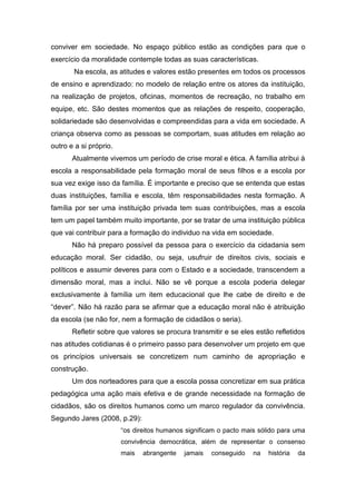 conviver em sociedade. No espaço público estão as condições para que o
exercício da moralidade contemple todas as suas características.
       Na escola, as atitudes e valores estão presentes em todos os processos
de ensino e aprendizado: no modelo de relação entre os atores da instituição,
na realização de projetos, oficinas, momentos de recreação, no trabalho em
equipe, etc. São destes momentos que as relações de respeito, cooperação,
solidariedade são desenvolvidas e compreendidas para a vida em sociedade. A
criança observa como as pessoas se comportam, suas atitudes em relação ao
outro e a si próprio.
       Atualmente vivemos um período de crise moral e ética. A família atribui à
escola a responsabilidade pela formação moral de seus filhos e a escola por
sua vez exige isso da família. É importante e preciso que se entenda que estas
duas instituições, família e escola, têm responsabilidades nesta formação. A
família por ser uma instituição privada tem suas contribuições, mas a escola
tem um papel também muito importante, por se tratar de uma instituição pública
que vai contribuir para a formação do individuo na vida em sociedade.
       Não há preparo possível da pessoa para o exercício da cidadania sem
educação moral. Ser cidadão, ou seja, usufruir de direitos civis, sociais e
políticos e assumir deveres para com o Estado e a sociedade, transcendem a
dimensão moral, mas a inclui. Não se vê porque a escola poderia delegar
exclusivamente à família um item educacional que lhe cabe de direito e de
“dever”. Não há razão para se afirmar que a educação moral não é atribuição
da escola (se não for, nem a formação de cidadãos o seria).
       Refletir sobre que valores se procura transmitir e se eles estão refletidos
nas atitudes cotidianas é o primeiro passo para desenvolver um projeto em que
os princípios universais se concretizem num caminho de apropriação e
construção.
       Um dos norteadores para que a escola possa concretizar em sua prática
pedagógica uma ação mais efetiva e de grande necessidade na formação de
cidadãos, são os direitos humanos como um marco regulador da convivência.
Segundo Jares (2008, p.29):
                        “os direitos humanos significam o pacto mais sólido para uma
                        convivência democrática, além de representar o consenso
                        mais   abrangente   jamais   conseguido    na   história   da
 