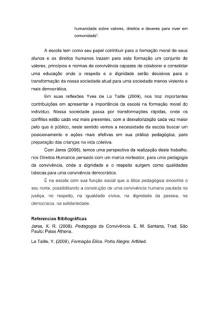 humanidade sobre valores, direitos e deveres para viver em
                     comunidade”.


      A escola tem como seu papel contribuir para a formação moral de seus
alunos e os direitos humanos trazem para esta formação um conjunto de
valores, princípios e normas de convivência capazes de colaborar e consolidar
uma educação onde o respeito e a dignidade serão decisivos para a
transformação da nossa sociedade atual para uma sociedade menos violenta e
mais democrática.
      Em suas reflexões Yves de La Taille (2009), nos traz importantes
contribuições em apresentar a importância da escola na formação moral do
indivíduo. Nossa sociedade passa por transformações rápidas, onde os
conflitos estão cada vez mais presentes, com a desvalorização cada vez maior
pelo que é público, neste sentido vemos a necessidade da escola buscar um
posicionamento e ações mais efetivas em sua prática pedagógica, para
preparação das crianças na vida coletiva.
      Com Jares (2008), temos uma perspectiva da realização deste trabalho,
nos Direitos Humanos pensado com um marco norteador, para uma pedagogia
da convivência, onde a dignidade e o respeito surgem como qualidades
básicas para uma convivência democrática.
      É na escola com sua função social que a ética pedagógica encontra o
seu norte, possibilitando a construção de uma convivência humana pautada na
justiça, no respeito, na igualdade cívica, na dignidade da pessoa, na
democracia, na solidariedade.


Referencias Bibliográficas
Jares, X. R. (2008). Pedagogia da Convivência. E. M. Santana, Trad. São
Paulo: Palas Athena.

La Taille, Y. (2009). Formação Ética. Porto Alegre: ArtMed.
 