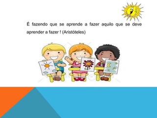 É fazendo que se aprende a fazer aquilo que se deve
aprender a fazer ! (Aristóteles)