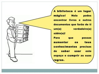 A biblioteca é um lugar
mágico! Nela podes
encontrar livros e outros
documentos que farão de ti
um(a) verdadeiro(a)
sábio(a)!
Para que possas
aumentar os teus
conhecimentos precisas
de saber usar este
espaço e cumprir as suas
regras.
 