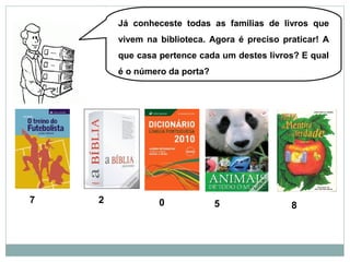 Já conheceste todas as famílias de livros que
vivem na biblioteca. Agora é preciso praticar! A
que casa pertence cada um destes livros? E qual
é o número da porta?
7 2 0 5 8
 