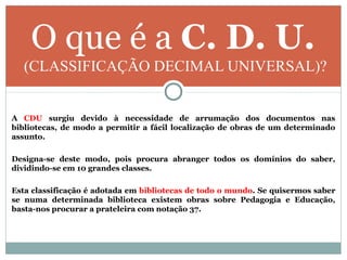 O que é a C. D. U.
(CLASSIFICAÇÃO DECIMAL UNIVERSAL)?
A CDU surgiu devido à necessidade de arrumação dos documentos nas
bibliotecas, de modo a permitir a fácil localização de obras de um determinado
assunto.
Designa-se deste modo, pois procura abranger todos os domínios do saber,
dividindo-se em 10 grandes classes.
Esta classificação é adotada em bibliotecas de todo o mundo. Se quisermos saber
se numa determinada biblioteca existem obras sobre Pedagogia e Educação,
basta-nos procurar a prateleira com notação 37.
 