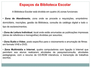 Espaços da Biblioteca Escolar
A Biblioteca Escolar está dividida em quatro (4) zonas funcionais:
• Zona de Atendimento, zona onde se procede a requisições, empréstimo
domiciliário, inscrições, gestão da Biblioteca, consulta do catálogo digital e todo o
tipo de esclarecimentos;
• Zona de Leitura Individual, local onde estão arrumadas as publicações impressas
(obras de referência e monografias) divididas por assuntos;
• Zona Áudio e Vídeo, posto específico para o visionamento e arrumação de filmes
em formato VHS e DVD;
• Zona Multimédia e Internet, quatro computadores com ligação à Internet que
permitem aos alunos realizarem atividades de pesquisa/consulta, atividades
pedagógicas, com o recurso de CD-ROM interativos, e transcrição de trabalhos
escritos.
 