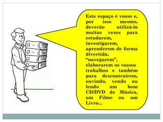 Este espaço é vosso e,
por isso mesmo,
deverão utilizá-lo
muitas vezes para
estudarem,
investigarem,
aprenderem de forma
divertida,
“navegarem”,
elaborarem os vossos
trabalhos e também
para descontraírem,
ouvindo, vendo ou
lendo um bom
CD/DVD de Música,
um Filme ou um
Livro...
 
