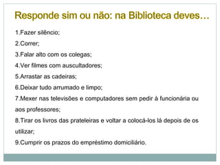 1.Fazer silêncio;
2.Correr;
3.Falar alto com os colegas;
4.Ver filmes com auscultadores;
5.Arrastar as cadeiras;
6.Deixar tudo arrumado e limpo;
7.Mexer nas televisões e computadores sem pedir à funcionária ou
aos professores;
8.Tirar os livros das prateleiras e voltar a colocá-los lá depois de os
utilizar;
9.Cumprir os prazos do empréstimo domiciliário.
 