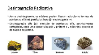 Desintegração Radioativa
• Ao se desintegrarem, os núcleos podem liberar radiação na formas de
partículas alfa (α), partículas beta (β) e raios gama (γ).
• Desintegração alfa (α): emissão de partículas alfa, positivamente
carregadas, cada uma constituída por 2 prótons e 2 nêutrons, expelidos
do núcleo do átomo.
 