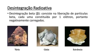 Desintegração Radioativa
• Desintegração beta (β): consiste na liberação de partículas
beta, cada uma constituída por 1 elétron, portanto
negativamente carregadas.
 