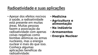 Radioatividade e suas aplicações
• Apesar dos efeitos nocivos
à saúde, a radioatividade
está presente em muitas
áreas. Muitas pessoas
fazem a associação da
radioatividade com apenas
coisas negativas como
bombas atômicas ou armas
nucleares, mas a energia
nuclear é mais do que isso.
Conheça algumas
aplicações benéficas da
radioatividade:
• Medicina
• Agricultura e
alimentação
• Na indústria
• Armamentos
• Energia Nuclear
 