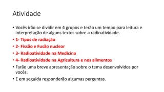 Atividade
• Vocês irão se dividir em 4 grupos e terão um tempo para leitura e
interpretação de alguns textos sobre a radioatividade.
• 1- Tipos de radiação
• 2- Fissão e Fusão nuclear
• 3- Radioatividade na Medicina
• 4- Radioatividade na Agricultura e nos alimentos
• Farão uma breve apresentação sobre o tema desenvolvidos por
vocês.
• E em seguida responderão algumas perguntas.
 