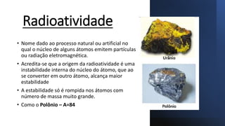 Radioatividade
• Nome dado ao processo natural ou artificial no
qual o núcleo de alguns átomos emitem partículas
ou radiação eletromagnética.
• Acredita-se que a origem da radioatividade é uma
instabilidade interna do núcleo do átomo, que ao
se converter em outro átomo, alcança maior
estabilidade
• A estabilidade só é rompida nos átomos com
número de massa muito grande.
• Como o Polônio – A=84
 