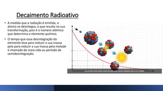 Decaimento Radioativo
• A medida que a radiação é emitida, o
átomo se desintegra, o que resulta na sua
transformação, pois é o número atômico
que determina o elemento químico.
• O tempo que essa desintegração do
elemento leva para reduzir a sua massa
pela para reduzir a sua massa pela metade
é chamado de meia vida ou período de
semidesintegração.
 