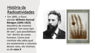 História da
Radioatividades
• Em 1895, o físico
alemão Wilhelm Konrad
Röntgen (1845-1923)
descobriu de maneira
acidental “um novo tipo
de raio”, que possibilitava
‘ver’ dentro do corpo
humano. Como esse
cientista não sabia qual
era exatamente a natureza
desses raios, ele chamou-
os de raios X
 