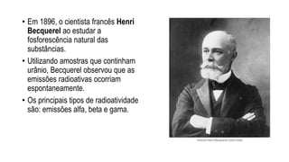 • Em 1896, o cientista francês Henri
Becquerel ao estudar a
fosforescência natural das
substâncias.
• Utilizando amostras que continham
urânio, Becquerel observou que as
emissões radioativas ocorriam
espontaneamente.
• Os principais tipos de radioatividade
são: emissões alfa, beta e gama.
 