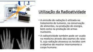 Utilização da Radioatividade
• A emissão de radiação é utilizada no
tratamento de tumores, na conservação
de alimentos, na produção de energia,
bem como na produção de armas
nucleares.
• A radioatividade também pode ser usada
na medicina através dos exames de raios-
X, cuja radiação atravessa os tecidos com
o objetivo de mostrar internamente o
corpo humano.
 