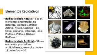 Elementos Radioativos
• Radioatividade Natural – São os
elementos encontrados na
natureza, exemplos: Urânio,
Actínio, Astato, Carbono – 14,
Césio, Criptônio, Estrôncio, Iodo,
Plutônio, Polônio, Rádio e
Radônio.
• Radioatividade Artificial – São os
elementos produzidos
artificialmente, exemplos: iodo –
131 e fósforo – 30.
 