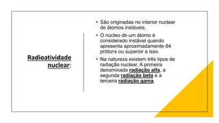 Radioatividade
nuclear:
• São originadas no interior nuclear
de átomos instáveis.
• O núcleo de um átomo é
considerado instável quando
apresenta aproximadamente 84
prótons ou superior a isso.
• Na natureza existem três tipos de
radiação nuclear. A primeira
denominada radiação alfa, a
segunda radiação beta e a
terceira radiação gama.
 