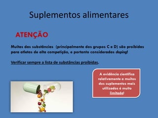Suplementos alimentares 
ATENÇÃO 
Muitas das substâncias (principalmente dos grupos C e D) são proibidas para atletas de alta competição, e portanto consideradas doping! Verificar sempre a lista de substâncias proibidas. 
A evidência científica relativamente a muitos dos suplementos mais utilizados é muito limitada! 
 