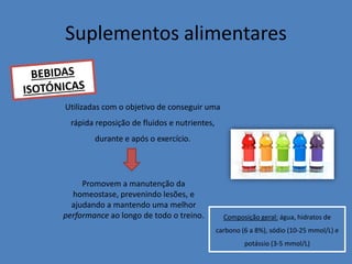 Suplementos alimentares 
Composição geral: água, hidratos de carbono (6 a 8%), sódio (10-25 mmol/L) e potássio (3-5 mmol/L) 
Utilizadas com o objetivo de conseguir uma rápida reposição de fluidos e nutrientes, durante e após o exercício. 
Promovem a manutenção da homeostase, prevenindo lesões, e ajudando a mantendo uma melhor performance ao longo de todo o treino.  
