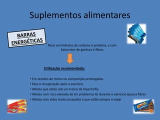 Suplementos alimentares 
Ricas em hidratos de carbono e proteína, e com baixo teor de gordura e fibras 
• Em sessões de treino ou competição prolongadas 
• Para a recuperação após o exercício 
• Atletas que estão sob um treino de hipertrofia 
• Atletas com risco elevado de ter problemas GI durante o exercício (pouca fibra) 
• Atletas com vidas muito ocupadas e que estão sempre a viajar 
Utilização recomendada:  