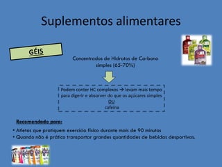 Suplementos alimentares 
Concentrados de Hidratos de Carbono simples (65-70%) 
Podem conter HC complexos  levam mais tempo para digerir e absorver do que os açúcares simples 
OU 
cafeína 
Recomendado para: 
• Atletas que pratiquem exercício físico durante mais de 90 minutos 
• Quando não é prático transportar grandes quantidades de bebidas desportivas.  