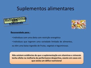 Suplementos alimentares 
• Indivíduos com uma dieta com restrição energética 
• Indivíduos que ingerem uma variedade limitada de alimentos, ou têm uma baixa ingestão de frutas, vegetais e leguminosas. 
Recomendado para : 
Não existem evidências de que a suplementação em vitaminas e minerais tenha efeito na melhoria da performance desportiva, exceto em casos em que exista um défice nutricional  