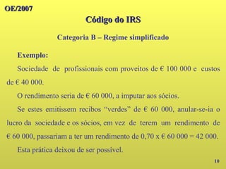 OE/2007
OE/2007
Código do IRS
Código do IRS
Categoria B – Regime simplificado
10
Exemplo:
Sociedade de profissionais com proveitos de € 100 000 e custos
de € 40 000.
O rendimento seria de € 60 000, a imputar aos sócios.
Se estes emitissem recibos “verdes” de € 60 000, anular-se-ia o
lucro da sociedade e os sócios, em vez de terem um rendimento de
€ 60 000, passariam a ter um rendimento de 0,70 x € 60 000 = 42 000.
Esta prática deixou de ser possível.
 