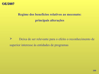 100
OE/2007
OE/2007
Regime dos benefícios relativos ao mecenato:
principais alterações
➢ Deixa de ser relevante para o efeito o reconhecimento de
superior interesse às entidades de programas
 