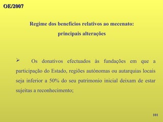 101
OE/2007
OE/2007
Regime dos benefícios relativos ao mecenato:
principais alterações
➢ Os donativos efectuados às fundações em que a
participação do Estado, regiões autónomas ou autarquias locais
seja inferior a 50% do seu patrimonio inicial deixam de estar
sujeitas a reconhecimento;
 