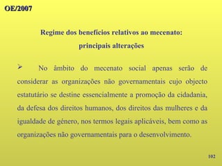 102
OE/2007
OE/2007
Regime dos benefícios relativos ao mecenato:
principais alterações
➢ No âmbito do mecenato social apenas serão de
considerar as organizações não governamentais cujo objecto
estatutário se destine essencialmente a promoção da cidadania,
da defesa dos direitos humanos, dos direitos das mulheres e da
igualdade de género, nos termos legais aplicáveis, bem como as
organizações não governamentais para o desenvolvimento.
 