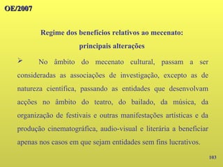 103
OE/2007
OE/2007
Regime dos benefícios relativos ao mecenato:
principais alterações
➢ No âmbito do mecenato cultural, passam a ser
consideradas as associações de investigação, excepto as de
natureza científica, passando as entidades que desenvolvam
acções no âmbito do teatro, do bailado, da música, da
organização de festivais e outras manifestações artísticas e da
produção cinematográfica, audio-visual e literária a beneficiar
apenas nos casos em que sejam entidades sem fins lucrativos.
 