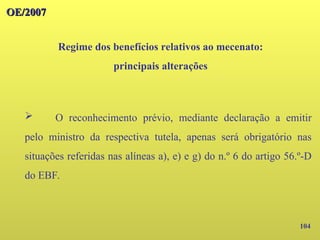104
OE/2007
OE/2007
Regime dos benefícios relativos ao mecenato:
principais alterações
➢ O reconhecimento prévio, mediante declaração a emitir
pelo ministro da respectiva tutela, apenas será obrigatório nas
situações referidas nas alíneas a), e) e g) do n.º 6 do artigo 56.º-D
do EBF.
 