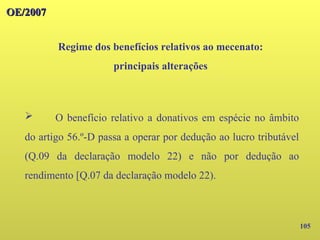 105
OE/2007
OE/2007
Regime dos benefícios relativos ao mecenato:
principais alterações
➢ O benefício relativo a donativos em espécie no âmbito
do artigo 56.º-D passa a operar por dedução ao lucro tributável
(Q.09 da declaração modelo 22) e não por dedução ao
rendimento [Q.07 da declaração modelo 22).
 