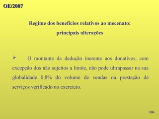 106
OE/2007
OE/2007
Regime dos benefícios relativos ao mecenato:
principais alterações
➢ O montante da dedução inerente aos donativos, com
excepção dos não sujeitos a limite, não pode ultrapassar na sua
globalidade 0,8% do volume de vendas ou prestação de
serviços verificado no exercício.
 