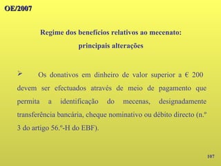 107
OE/2007
OE/2007
Regime dos benefícios relativos ao mecenato:
principais alterações
➢ Os donativos em dinheiro de valor superior a € 200
devem ser efectuados através de meio de pagamento que
permita a identificação do mecenas, designadamente
transferência bancária, cheque nominativo ou débito directo (n.º
3 do artigo 56.º-H do EBF).
 