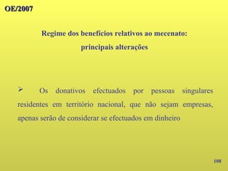 108
OE/2007
OE/2007
Regime dos benefícios relativos ao mecenato:
principais alterações
➢ Os donativos efectuados por pessoas singulares
residentes em território nacional, que não sejam empresas,
apenas serão de considerar se efectuados em dinheiro
 