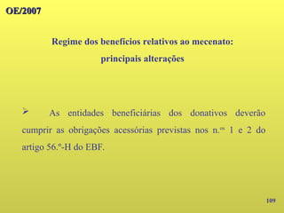109
OE/2007
OE/2007
Regime dos benefícios relativos ao mecenato:
principais alterações
➢ As entidades beneficiárias dos donativos deverão
cumprir as obrigações acessórias previstas nos n.os
1 e 2 do
artigo 56.º-H do EBF.
 