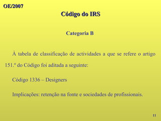 OE/2007
OE/2007
Código do IRS
Código do IRS
Categoria B
11
À tabela de classificação de actividades a que se refere o artigo
151.º do Código foi aditada a seguinte:
Código 1336 – Designers
Implicações: retenção na fonte e sociedades de profissionais.
 