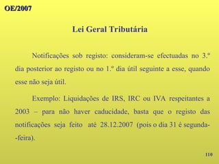 110
OE/2007
OE/2007
Lei Geral Tributária
Notificações sob registo: consideram-se efectuadas no 3.º
dia posterior ao registo ou no 1.º dia útil seguinte a esse, quando
esse não seja útil.
Exemplo: Liquidações de IRS, IRC ou IVA respeitantes a
2003 – para não haver caducidade, basta que o registo das
notificações seja feito até 28.12.2007 (pois o dia 31 é segunda-
-feira).
 