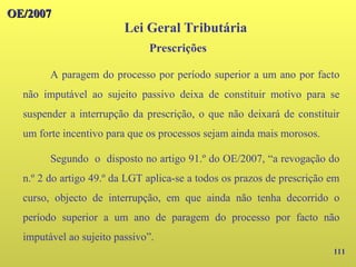 111
OE/2007
OE/2007
Lei Geral Tributária
A paragem do processo por período superior a um ano por facto
não imputável ao sujeito passivo deixa de constituir motivo para se
suspender a interrupção da prescrição, o que não deixará de constituir
um forte incentivo para que os processos sejam ainda mais morosos.
Segundo o disposto no artigo 91.º do OE/2007, “a revogação do
n.º 2 do artigo 49.º da LGT aplica-se a todos os prazos de prescrição em
curso, objecto de interrupção, em que ainda não tenha decorrido o
período superior a um ano de paragem do processo por facto não
imputável ao sujeito passivo”.
Prescrições
 