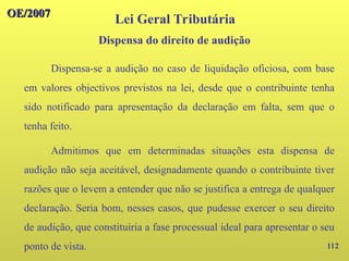112
OE/2007
OE/2007
Lei Geral Tributária
Dispensa-se a audição no caso de liquidação oficiosa, com base
em valores objectivos previstos na lei, desde que o contribuinte tenha
sido notificado para apresentação da declaração em falta, sem que o
tenha feito.
Admitimos que em determinadas situações esta dispensa de
audição não seja aceitável, designadamente quando o contribuinte tiver
razões que o levem a entender que não se justifica a entrega de qualquer
declaração. Seria bom, nesses casos, que pudesse exercer o seu direito
de audição, que constituiria a fase processual ideal para apresentar o seu
ponto de vista.
Dispensa do direito de audição
 