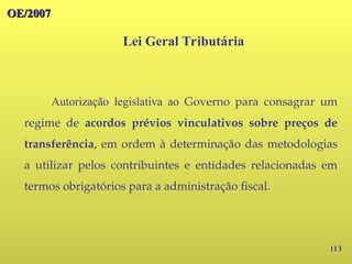 113
OE/2007
OE/2007
Lei Geral Tributária
Autorização legislativa ao Governo para consagrar um
regime de acordos prévios vinculativos sobre preços de
transferência, em ordem à determinação das metodologias
a utilizar pelos contribuintes e entidades relacionadas em
termos obrigatórios para a administração fiscal.
 