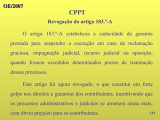 115
OE/2007
OE/2007
CPPT
O artigo 183.º-A estabelecia a caducidade da garantia
prestada para suspender a execução em caso de reclamação
graciosa, impugnação judicial, recurso judicial ou oposição,
quando fossem excedidos determinados prazos de tramitação
desses processos.
Este artigo foi agora revogado, o que constitui um forte
golpe nos direitos e garantias dos contribuintes, incentivando que
os processos administrativos e judiciais se arrastem ainda mais,
com óbvio prejuízo para os contribuintes.
Revogação do artigo 183.º-A
 