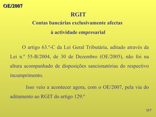 117
OE/2007
OE/2007
RGIT
O artigo 63.º-C da Lei Geral Tributária, aditado através da
Lei n.º 55-B/2004, de 30 de Dezembro (OE/2005), não foi na
altura acompanhado de disposições sancionatórias do respectivo
incumprimento.
Isso veio a acontecer agora, com o OE/2007, pela via do
aditamento ao RGIT do artigo 129.º
Contas bancárias exclusivamente afectas
à actividade empresarial
 