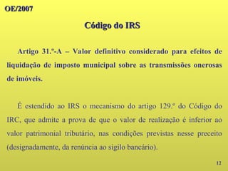 12
OE/2007
OE/2007
Código do IRS
Código do IRS
Artigo 31.º-A – Valor definitivo considerado para efeitos de
liquidação de imposto municipal sobre as transmissões onerosas
de imóveis.
É estendido ao IRS o mecanismo do artigo 129.º do Código do
IRC, que admite a prova de que o valor de realização é inferior ao
valor patrimonial tributário, nas condições previstas nesse preceito
(designadamente, da renúncia ao sigilo bancário).
 