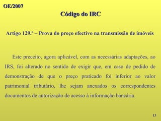 OE/2007
OE/2007
Código do IRC
Código do IRC
Artigo 129.º – Prova do preço efectivo na transmissão de imóveis
13
Este preceito, agora aplicável, com as necessárias adaptações, ao
IRS, foi alterado no sentido de exigir que, em caso de pedido de
demonstração de que o preço praticado foi inferior ao valor
patrimonial tributário, lhe sejam anexados os correspondentes
documentos de autorização de acesso à informação bancária.
 