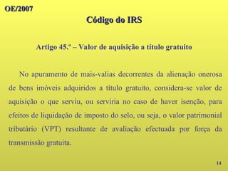 OE/2007
OE/2007
Código do IRS
Código do IRS
Artigo 45.º – Valor de aquisição a título gratuito
14
No apuramento de mais-valias decorrentes da alienação onerosa
de bens imóveis adquiridos a título gratuito, considera-se valor de
aquisição o que serviu, ou serviria no caso de haver isenção, para
efeitos de liquidação de imposto do selo, ou seja, o valor patrimonial
tributário (VPT) resultante de avaliação efectuada por força da
transmissão gratuita.
 