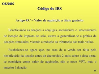 OE/2007
OE/2007
Código do IRS
Código do IRS
15
Artigo 45.º – Valor de aquisição a título gratuito
Beneficiando as doações a cônjuges, ascendentes e descendentes
de isenção de imposto do selo, estava a generalizar-se a prática de
doações simuladas, visando a redução da tributação das mais-valias.
Estabeleceu-se agora que, no caso de a venda ser feita pelo
beneficiário da doação antes de decorridos 2 anos sobre a data desta,
se considera como valor de aquisição, não o novo VPT, mas o
anterior à doação.
 